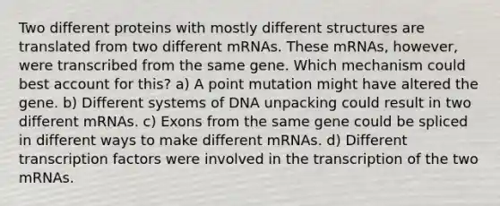 Two different proteins with mostly different structures are translated from two different mRNAs. These mRNAs, however, were transcribed from the same gene. Which mechanism could best account for this? a) A point mutation might have altered the gene. b) Different systems of DNA unpacking could result in two different mRNAs. c) Exons from the same gene could be spliced in different ways to make different mRNAs. d) Different transcription factors were involved in the transcription of the two mRNAs.