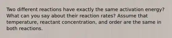 Two different reactions have exactly the same activation energy? What can you say about their reaction rates? Assume that temperature, reactant concentration, and order are the same in both reactions.