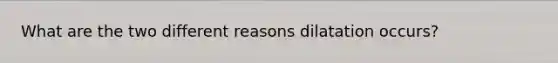 What are the two different reasons dilatation occurs?