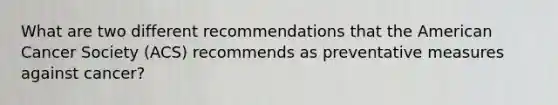 What are two different recommendations that the American Cancer Society (ACS) recommends as preventative measures against cancer?