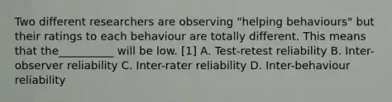 Two different researchers are observing "helping behaviours" but their ratings to each behaviour are totally different. This means that the__________ will be low. [1] A. Test-retest reliability B. Inter-observer reliability C. Inter-rater reliability D. Inter-behaviour reliability