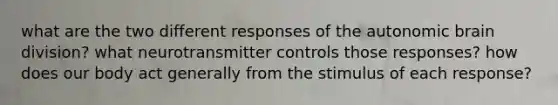 what are the two different responses of the autonomic brain division? what neurotransmitter controls those responses? how does our body act generally from the stimulus of each response?