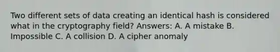 Two different sets of data creating an identical hash is considered what in the cryptography field? Answers: A. A mistake B. Impossible C. A collision D. A cipher anomaly