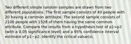 Two different simple random samples are drawn from two different populations. The first sample consists of 40 people with 20 having a common attribute. The second sample consists of 2100 people with 1528 of them having the same common attribute. Compare the results from a hypothesis test of p1=p2 ​(with a 0.05 significance​ level) and a 95​% confidence interval estimate of p1−p2. Identify the critical​ value(s).