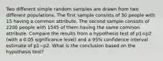 Two different simple random samples are drawn from two different populations. The first sample consists of 30 people with 15 having a common attribute. The second sample consists of 2200 people with 1545 of them having the same common attribute. Compare the results from a hypothesis test of p1=p2 (with a 0.05 significance​ level) and a 95​% confidence interval estimate of p1−p2. What is the conclusion based on the hypothesis​ test?