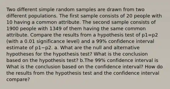 Two different simple random samples are drawn from two different populations. The first sample consists of 20 people with 10 having a common attribute. The second sample consists of 1900 people with 1349 of them having the same common attribute. Compare the results from a hypothesis test of p1=p2 (with a 0.01 significance​ level) and a 99​% confidence interval estimate of p1−p2. a. What are the null and alternative hypotheses for the hypothesis​ test? What is the conclusion based on the hypothesis​ test? b.The 99​% confidence interval is What is the conclusion based on the confidence​ interval? How do the results from the hypothesis test and the confidence interval​ compare?