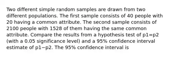 Two different simple random samples are drawn from two different populations. The first sample consists of 40 people with 20 having a common attribute. The second sample consists of 2100 people with 1528 of them having the same common attribute. Compare the results from a hypothesis test of p1=p2 ​(with a 0.05 significance​ level) and a 95​% confidence interval estimate of p1−p2. The 95​% confidence interval is