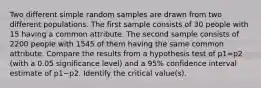 Two different simple random samples are drawn from two different populations. The first sample consists of 30 people with 15 having a common attribute. The second sample consists of 2200 people with 1545 of them having the same common attribute. Compare the results from a hypothesis test of p1=p2 (with a 0.05 significance​ level) and a 95​% confidence interval estimate of p1−p2. Identify the critical​ value(s).