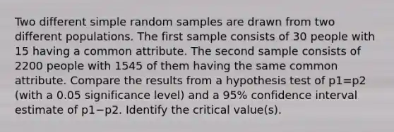 Two different simple random samples are drawn from two different populations. The first sample consists of 30 people with 15 having a common attribute. The second sample consists of 2200 people with 1545 of them having the same common attribute. Compare the results from a hypothesis test of p1=p2 (with a 0.05 significance​ level) and a 95​% confidence interval estimate of p1−p2. Identify the critical​ value(s).