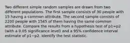 Two different simple random samples are drawn from two different populations. The first sample consists of 30 people with 15 having a common attribute. The second sample consists of 2200 people with 1545 of them having the same common attribute. Compare the results from a hypothesis test of p1=p2 (with a 0.05 significance​ level) and a 95​% confidence interval estimate of p1−p2. Identify the test statistic.