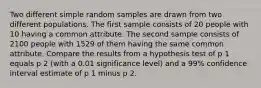 Two different simple random samples are drawn from two different populations. The first sample consists of 20 people with 10 having a common attribute. The second sample consists of 2100 people with 1529 of them having the same common attribute. Compare the results from a hypothesis test of p 1 equals p 2 ​(with a 0.01 significance​ level) and a 99​% confidence interval estimate of p 1 minus p 2.