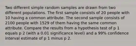 Two different simple random samples are drawn from two different populations. The first sample consists of 20 people with 10 having a common attribute. The second sample consists of 2100 people with 1529 of them having the same common attribute. Compare the results from a hypothesis test of p 1 equals p 2 ​(with a 0.01 significance​ level) and a 99​% confidence interval estimate of p 1 minus p 2.