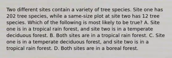 Two different sites contain a variety of tree species. Site one has 202 tree species, while a same-size plot at site two has 12 tree species. Which of the following is most likely to be true? A. Site one is in a tropical rain forest, and site two is in a temperate deciduous forest. B. Both sites are in a tropical rain forest. C. Site one is in a temperate deciduous forest, and site two is in a tropical rain forest. D. Both sites are in a boreal forest.