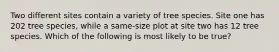 Two different sites contain a variety of tree species. Site one has 202 tree species, while a same-size plot at site two has 12 tree species. Which of the following is most likely to be true?