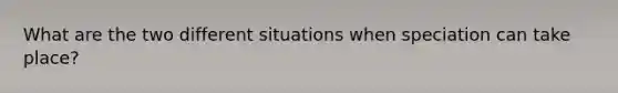 What are the two different situations when speciation can take place?