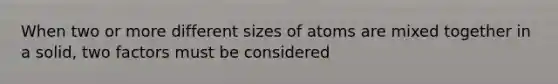 When two or more different sizes of atoms are mixed together in a solid, two factors must be considered