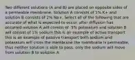 Two different solutions (A and B) are placed on opposite sides of a permeable membrane. Solution A consists of 1% K+ and solution B consists of 2% Na+. Select all of the following that are accurate of what is expected to occur. after diffusion has occurred solution A will consist of .5% potassium and solution B will consist of 1% sodium this is an example of active transport this is an example of passive transport both sodium and potassium will cross the membrane the membrane is permeable, thus neither solution is able to pass. only the sodium will move from solution B to solution A