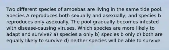 Two different species of amoebas are living in the same tide pool. Species A reproduces both sexually and asexually, and species b reproduces only asexually. The pool gradually becomes infested with disease-causing viruses. Which species are more likely to adapt and survive? a) species a only b) species b only c) both are equally likely to survive d) neither species will be able to survive