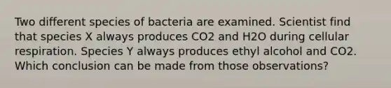 Two different species of bacteria are examined. Scientist find that species X always produces CO2 and H2O during <a href='https://www.questionai.com/knowledge/k1IqNYBAJw-cellular-respiration' class='anchor-knowledge'>cellular respiration</a>. Species Y always produces ethyl alcohol and CO2. Which conclusion can be made from those observations?