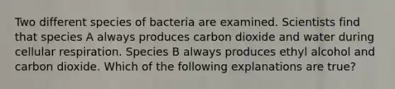 Two different species of bacteria are examined. Scientists find that species A always produces carbon dioxide and water during cellular respiration. Species B always produces ethyl alcohol and carbon dioxide. Which of the following explanations are true?