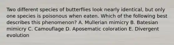 Two different species of butterflies look nearly identical, but only one species is poisonous when eaten. Which of the following best describes this phenomenon? A. Mullerian mimicry B. Batesian mimicry C. Camouflage D. Aposematic coloration E. Divergent evolution