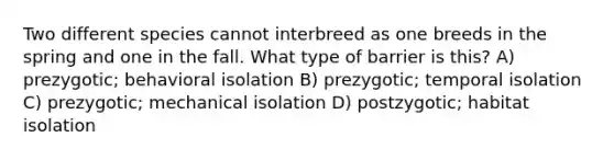 Two different species cannot interbreed as one breeds in the spring and one in the fall. What type of barrier is this? A) prezygotic; behavioral isolation B) prezygotic; temporal isolation C) prezygotic; mechanical isolation D) postzygotic; habitat isolation