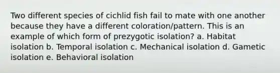 Two different species of cichlid fish fail to mate with one another because they have a different coloration/pattern. This is an example of which form of prezygotic isolation? a. Habitat isolation b. Temporal isolation c. Mechanical isolation d. Gametic isolation e. Behavioral isolation