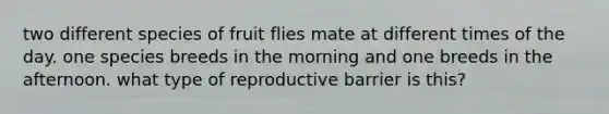 two different species of fruit flies mate at different times of the day. one species breeds in the morning and one breeds in the afternoon. what type of reproductive barrier is this?