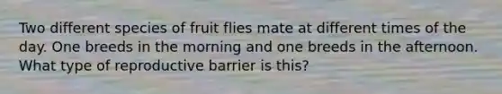 Two different species of fruit flies mate at different times of the day. One breeds in the morning and one breeds in the afternoon. What type of reproductive barrier is this?