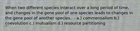 When two different species interact over a long period of time, and changes in the gene pool of one species leads to changes in the gene pool of another species.. - a.) commensalism b.) coevolution c.) mutualism d.) resource partitioning