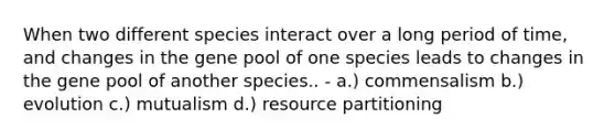 When two different species interact over a long period of time, and changes in the gene pool of one species leads to changes in the gene pool of another species.. - a.) commensalism b.) evolution c.) mutualism d.) resource partitioning