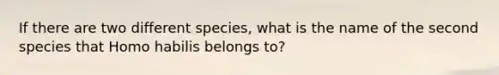 If there are two different species, what is the name of the second species that Homo habilis belongs to?