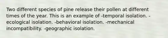 Two different species of pine release their pollen at different times of the year. This is an example of -temporal isolation. -ecological isolation. -behavioral isolation. -mechanical incompatibility. -geographic isolation.