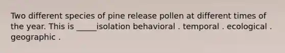 Two different species of pine release pollen at different times of the year. This is _____isolation behavioral . temporal . ecological . geographic .