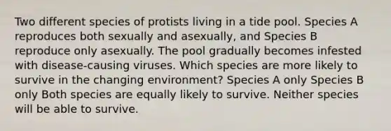 Two different species of protists living in a tide pool. Species A reproduces both sexually and asexually, and Species B reproduce only asexually. The pool gradually becomes infested with disease-causing viruses. Which species are more likely to survive in the changing environment? Species A only Species B only Both species are equally likely to survive. Neither species will be able to survive.