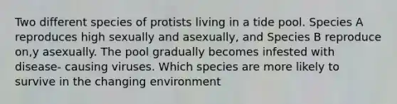 Two different species of protists living in a tide pool. Species A reproduces high sexually and asexually, and Species B reproduce on,y asexually. The pool gradually becomes infested with disease- causing viruses. Which species are more likely to survive in the changing environment