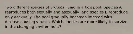 Two different species of protists living in a tide pool. Species A reproduces both sexually and asexually, and species B reproduce only asexually. The pool gradually becomes infested with disease-causing viruses. Which species are more likely to survive in the changing environment?