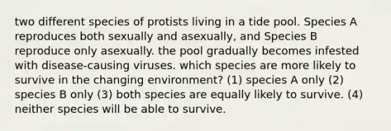 two different species of protists living in a tide pool. Species A reproduces both sexually and asexually, and Species B reproduce only asexually. the pool gradually becomes infested with disease-causing viruses. which species are more likely to survive in the changing environment? (1) species A only (2) species B only (3) both species are equally likely to survive. (4) neither species will be able to survive.