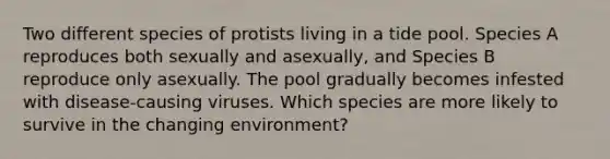 Two different species of protists living in a tide pool. Species A reproduces both sexually and asexually, and Species B reproduce only asexually. The pool gradually becomes infested with disease-causing viruses. Which species are more likely to survive in the changing environment?