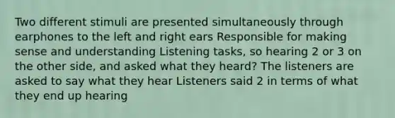 Two different stimuli are presented simultaneously through earphones to the left and right ears Responsible for making sense and understanding Listening tasks, so hearing 2 or 3 on the other side, and asked what they heard? The listeners are asked to say what they hear Listeners said 2 in terms of what they end up hearing