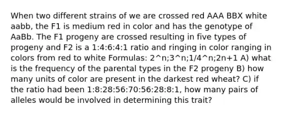 When two different strains of we are crossed red AAA BBX white aabb, the F1 is medium red in color and has the genotype of AaBb. The F1 progeny are crossed resulting in five types of progeny and F2 is a 1:4:6:4:1 ratio and ringing in color ranging in colors from red to white Formulas: 2^n;3^n;1/4^n;2n+1 A) what is the frequency of the parental types in the F2 progeny B) how many units of color are present in the darkest red wheat? C) if the ratio had been 1:8:28:56:70:56:28:8:1, how many pairs of alleles would be involved in determining this trait?