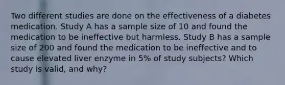 Two different studies are done on the effectiveness of a diabetes medication. Study A has a sample size of 10 and found the medication to be ineffective but harmless. Study B has a sample size of 200 and found the medication to be ineffective and to cause elevated liver enzyme in 5% of study subjects? Which study is valid, and why?