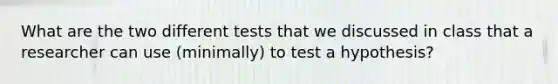 What are the two different tests that we discussed in class that a researcher can use (minimally) to test a hypothesis?