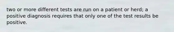 two or more different tests are run on a patient or herd; a positive diagnosis requires that only one of the test results be positive.