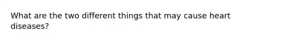 What are the two different things that may cause heart diseases?