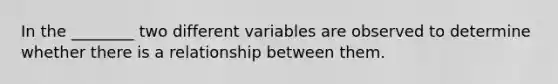 In the ________ two different variables are observed to determine whether there is a relationship between them.