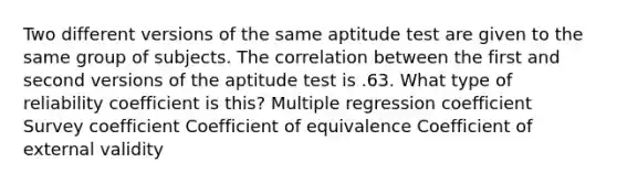 Two different versions of the same aptitude test are given to the same group of subjects. The correlation between the first and second versions of the aptitude test is .63. What type of reliability coefficient is this? Multiple regression coefficient Survey coefficient Coefficient of equivalence Coefficient of external validity