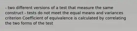 - two different versions of a test that measure the same construct - tests do not meet the equal means and variances criterion Coefficient of equivalence is calculated by correlating the two forms of the test