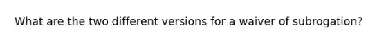 What are the two different versions for a waiver of subrogation?