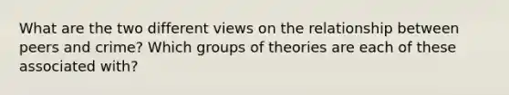 What are the two different views on the relationship between peers and crime? Which groups of theories are each of these associated with?